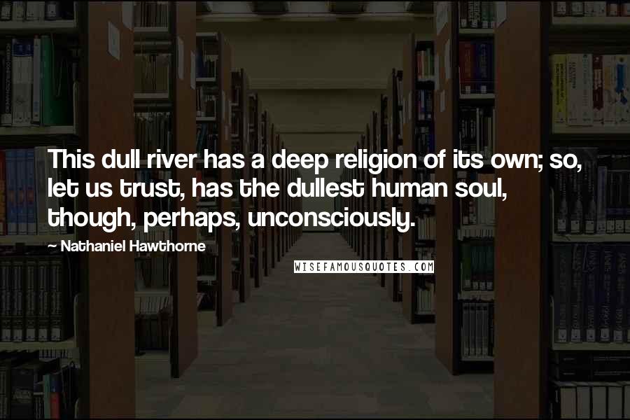 Nathaniel Hawthorne Quotes: This dull river has a deep religion of its own; so, let us trust, has the dullest human soul, though, perhaps, unconsciously.