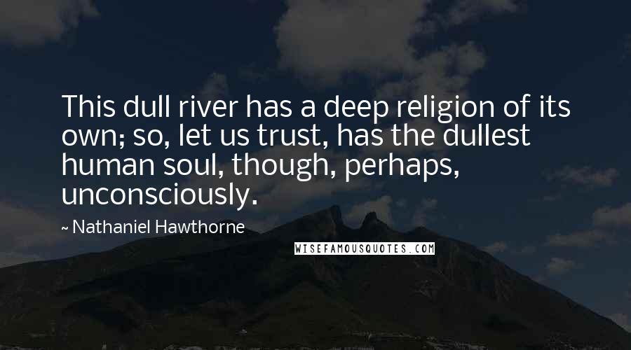 Nathaniel Hawthorne Quotes: This dull river has a deep religion of its own; so, let us trust, has the dullest human soul, though, perhaps, unconsciously.