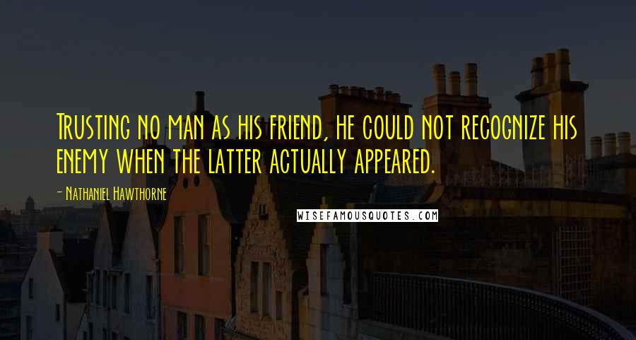 Nathaniel Hawthorne Quotes: Trusting no man as his friend, he could not recognize his enemy when the latter actually appeared.