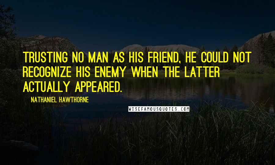 Nathaniel Hawthorne Quotes: Trusting no man as his friend, he could not recognize his enemy when the latter actually appeared.