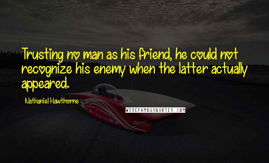 Nathaniel Hawthorne Quotes: Trusting no man as his friend, he could not recognize his enemy when the latter actually appeared.