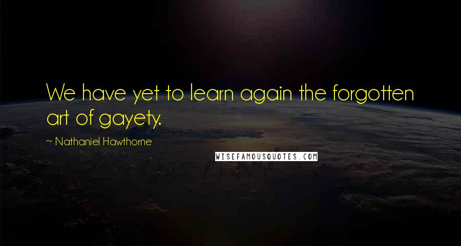 Nathaniel Hawthorne Quotes: We have yet to learn again the forgotten art of gayety.