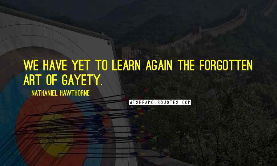 Nathaniel Hawthorne Quotes: We have yet to learn again the forgotten art of gayety.