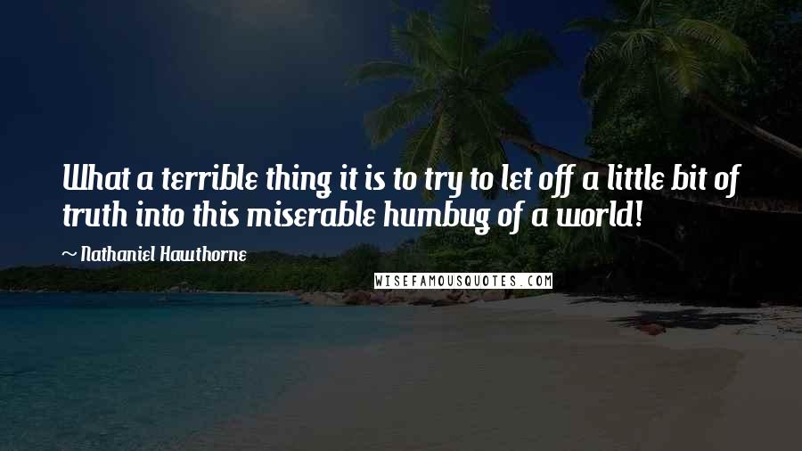 Nathaniel Hawthorne Quotes: What a terrible thing it is to try to let off a little bit of truth into this miserable humbug of a world!