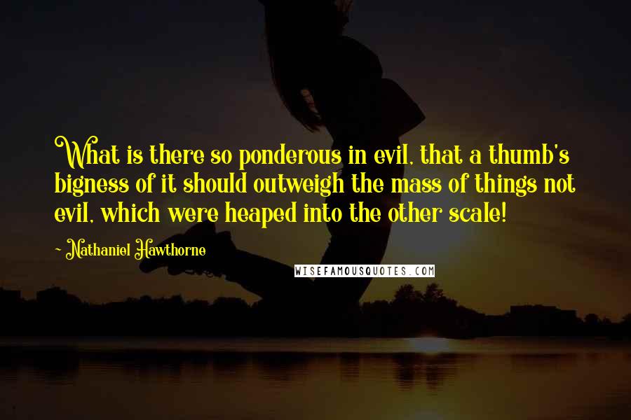 Nathaniel Hawthorne Quotes: What is there so ponderous in evil, that a thumb's bigness of it should outweigh the mass of things not evil, which were heaped into the other scale!