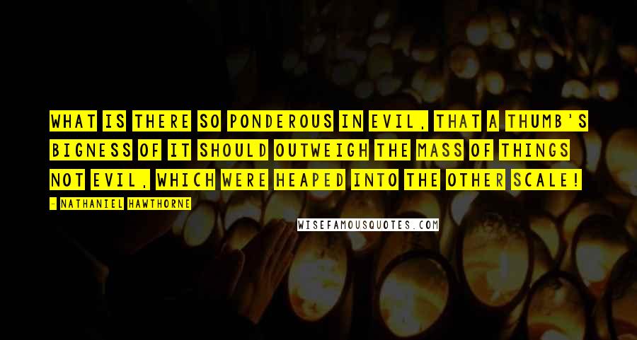 Nathaniel Hawthorne Quotes: What is there so ponderous in evil, that a thumb's bigness of it should outweigh the mass of things not evil, which were heaped into the other scale!