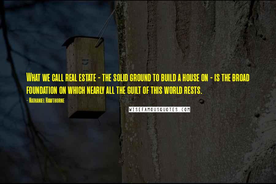 Nathaniel Hawthorne Quotes: What we call real estate - the solid ground to build a house on - is the broad foundation on which nearly all the guilt of this world rests.