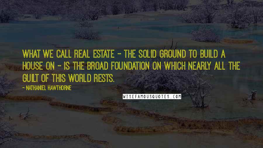 Nathaniel Hawthorne Quotes: What we call real estate - the solid ground to build a house on - is the broad foundation on which nearly all the guilt of this world rests.