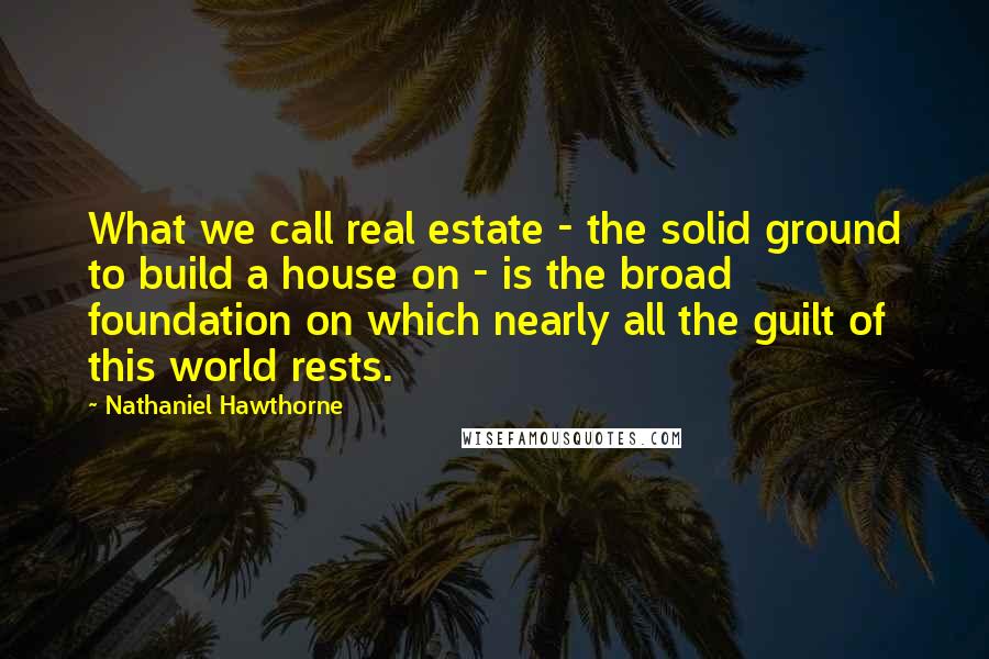Nathaniel Hawthorne Quotes: What we call real estate - the solid ground to build a house on - is the broad foundation on which nearly all the guilt of this world rests.
