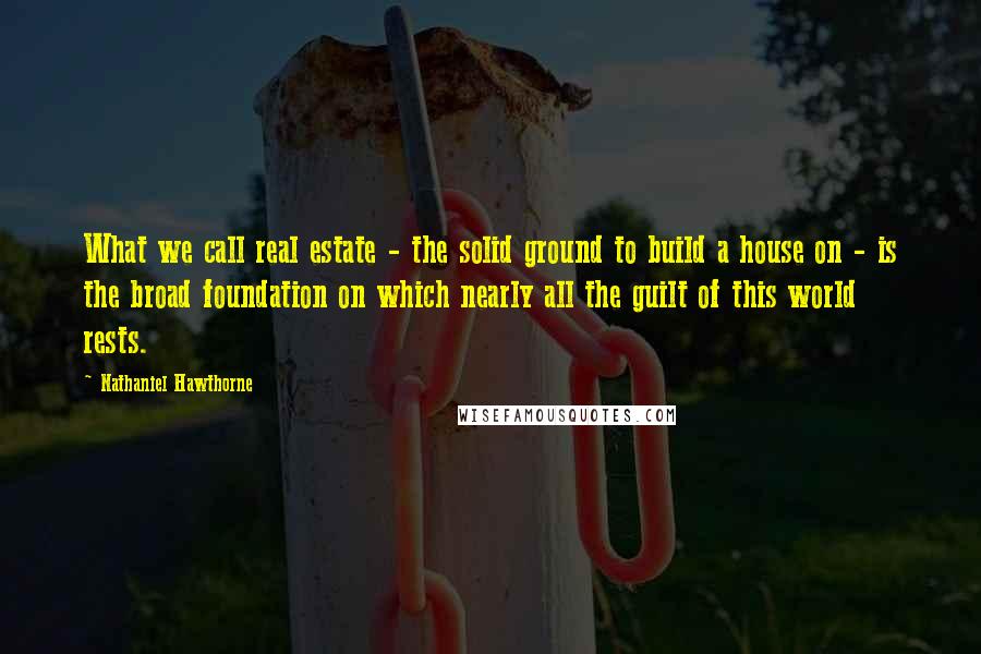 Nathaniel Hawthorne Quotes: What we call real estate - the solid ground to build a house on - is the broad foundation on which nearly all the guilt of this world rests.