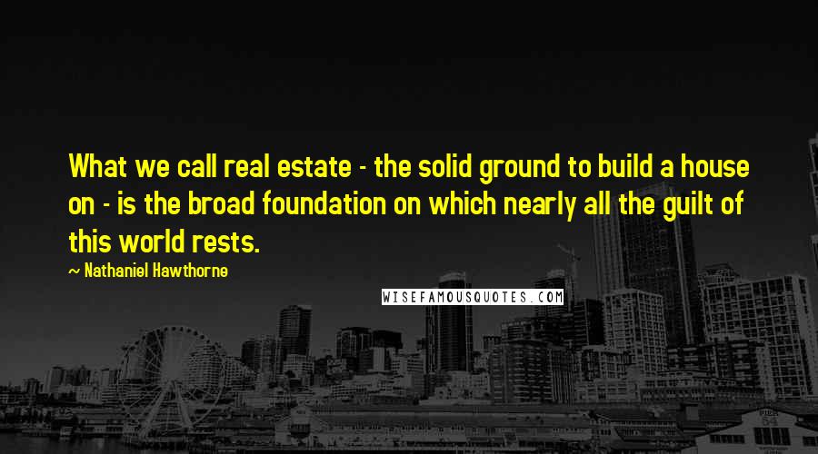 Nathaniel Hawthorne Quotes: What we call real estate - the solid ground to build a house on - is the broad foundation on which nearly all the guilt of this world rests.