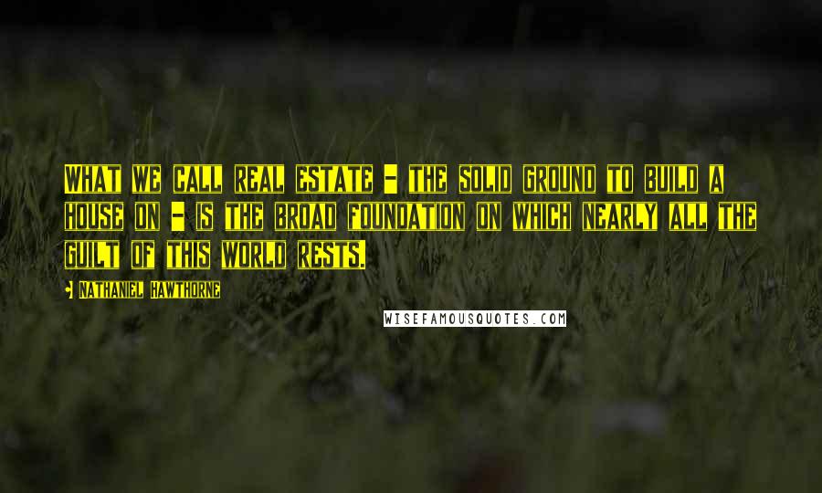 Nathaniel Hawthorne Quotes: What we call real estate - the solid ground to build a house on - is the broad foundation on which nearly all the guilt of this world rests.