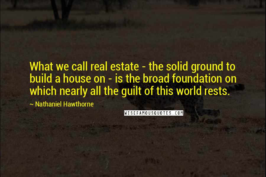 Nathaniel Hawthorne Quotes: What we call real estate - the solid ground to build a house on - is the broad foundation on which nearly all the guilt of this world rests.