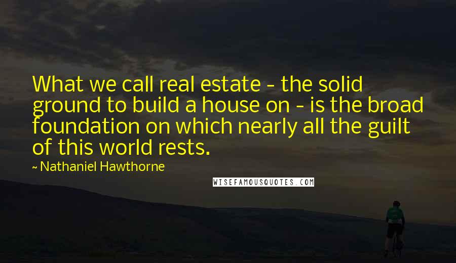 Nathaniel Hawthorne Quotes: What we call real estate - the solid ground to build a house on - is the broad foundation on which nearly all the guilt of this world rests.