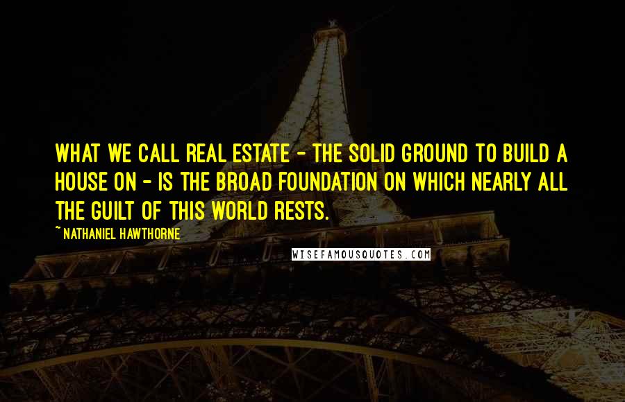 Nathaniel Hawthorne Quotes: What we call real estate - the solid ground to build a house on - is the broad foundation on which nearly all the guilt of this world rests.