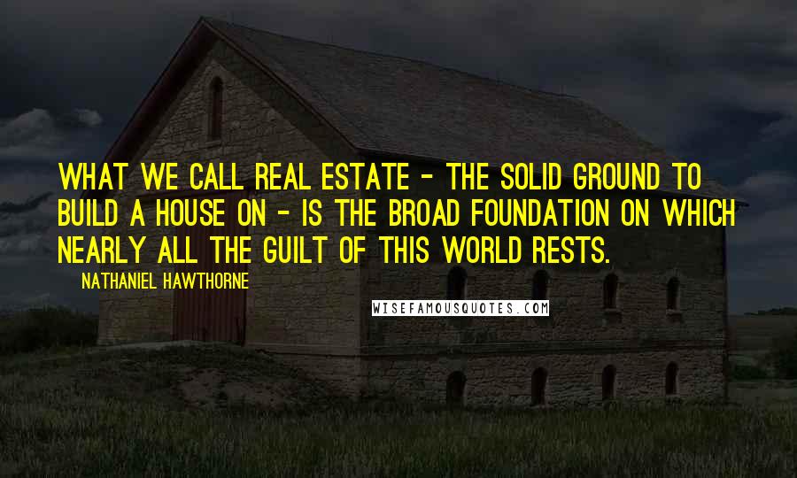 Nathaniel Hawthorne Quotes: What we call real estate - the solid ground to build a house on - is the broad foundation on which nearly all the guilt of this world rests.