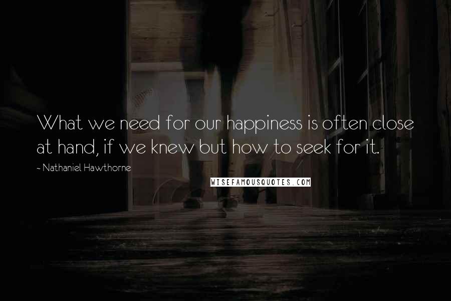 Nathaniel Hawthorne Quotes: What we need for our happiness is often close at hand, if we knew but how to seek for it.