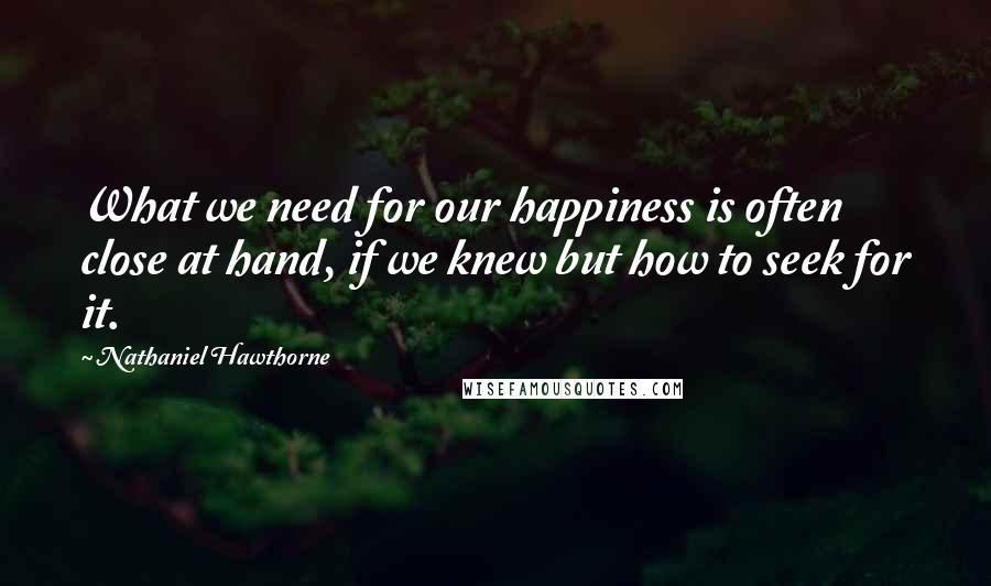Nathaniel Hawthorne Quotes: What we need for our happiness is often close at hand, if we knew but how to seek for it.