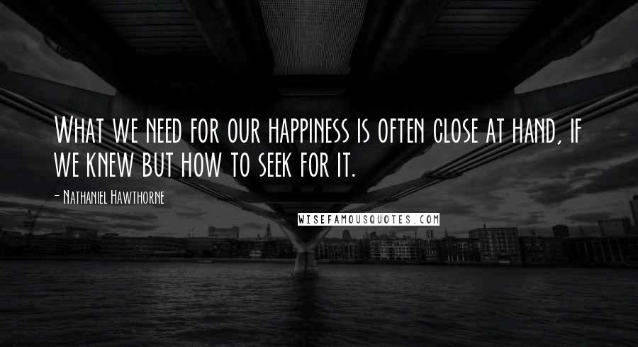 Nathaniel Hawthorne Quotes: What we need for our happiness is often close at hand, if we knew but how to seek for it.