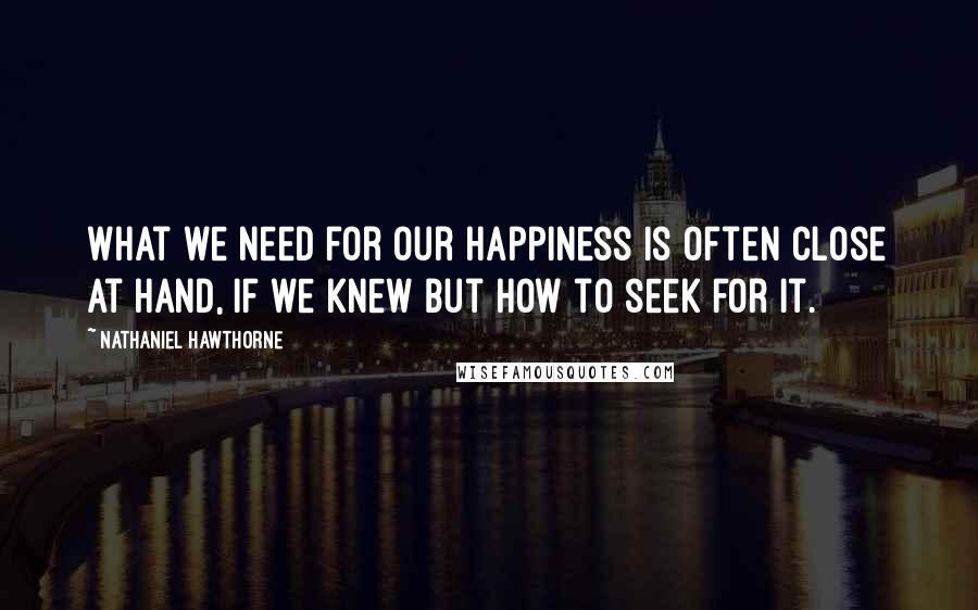 Nathaniel Hawthorne Quotes: What we need for our happiness is often close at hand, if we knew but how to seek for it.