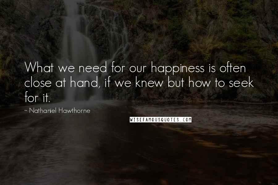 Nathaniel Hawthorne Quotes: What we need for our happiness is often close at hand, if we knew but how to seek for it.