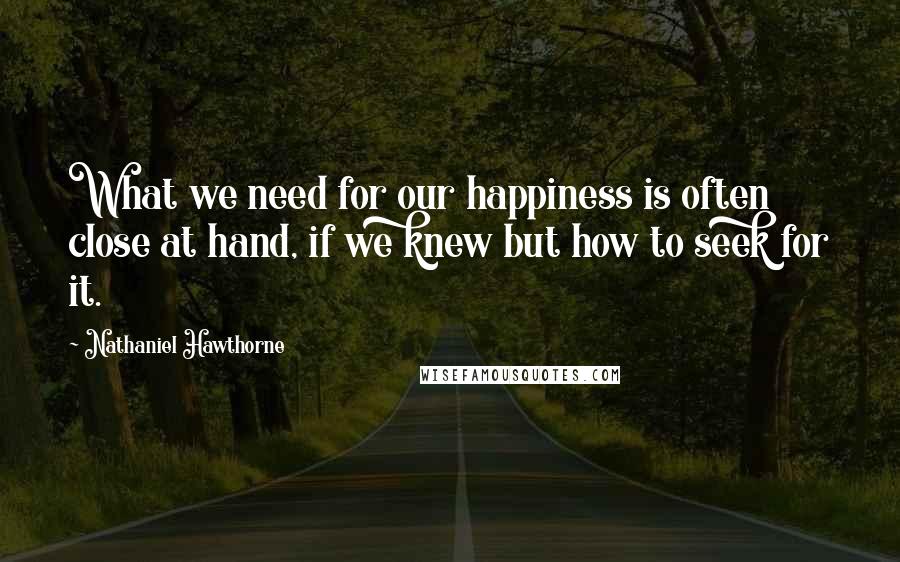 Nathaniel Hawthorne Quotes: What we need for our happiness is often close at hand, if we knew but how to seek for it.