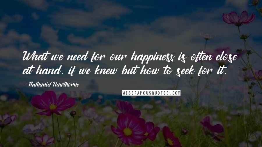 Nathaniel Hawthorne Quotes: What we need for our happiness is often close at hand, if we knew but how to seek for it.