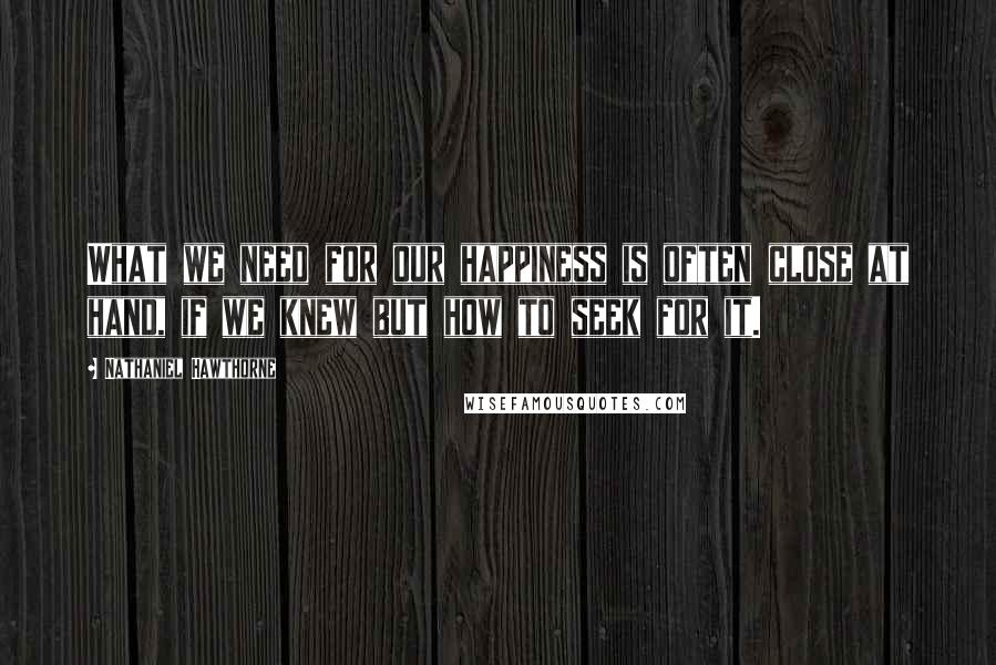 Nathaniel Hawthorne Quotes: What we need for our happiness is often close at hand, if we knew but how to seek for it.