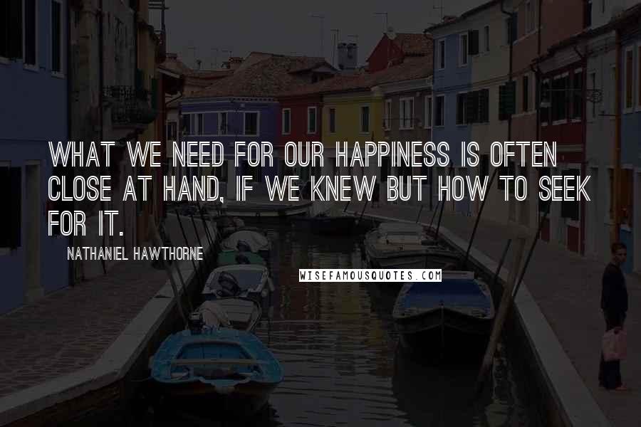 Nathaniel Hawthorne Quotes: What we need for our happiness is often close at hand, if we knew but how to seek for it.
