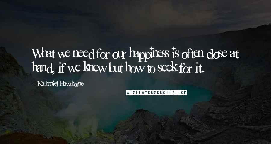 Nathaniel Hawthorne Quotes: What we need for our happiness is often close at hand, if we knew but how to seek for it.