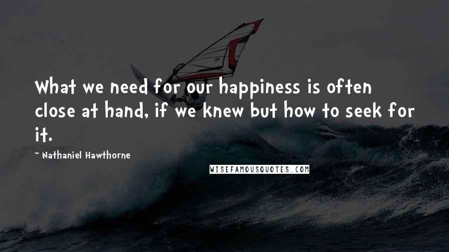 Nathaniel Hawthorne Quotes: What we need for our happiness is often close at hand, if we knew but how to seek for it.