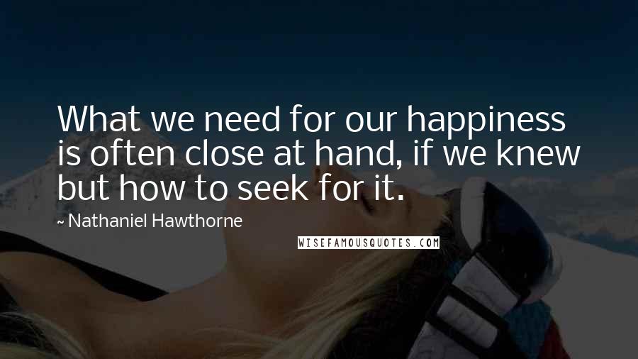 Nathaniel Hawthorne Quotes: What we need for our happiness is often close at hand, if we knew but how to seek for it.