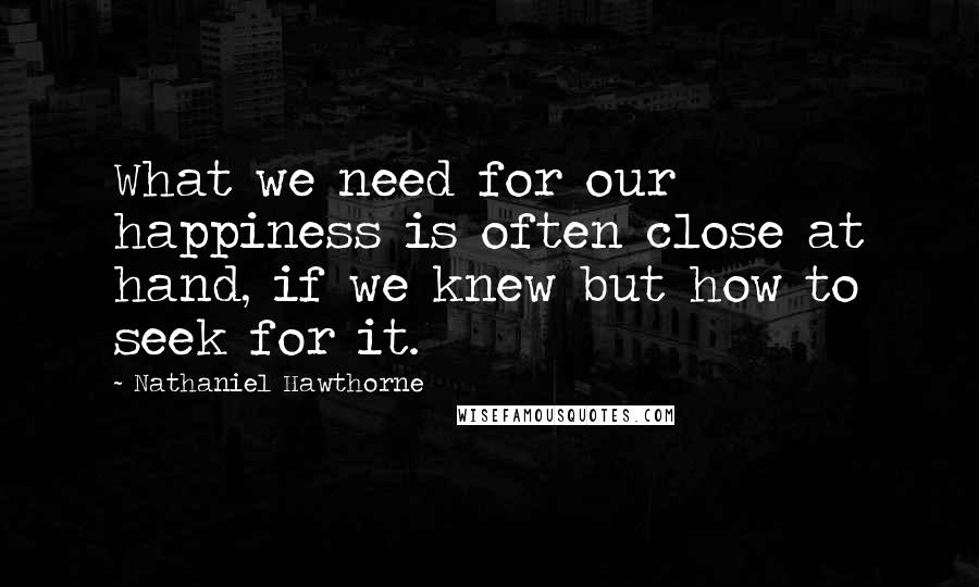Nathaniel Hawthorne Quotes: What we need for our happiness is often close at hand, if we knew but how to seek for it.