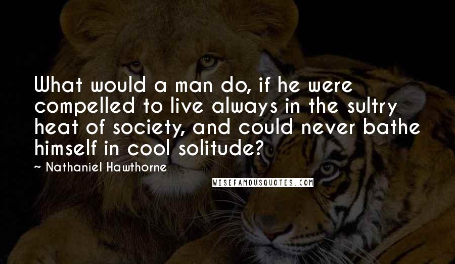 Nathaniel Hawthorne Quotes: What would a man do, if he were compelled to live always in the sultry heat of society, and could never bathe himself in cool solitude?