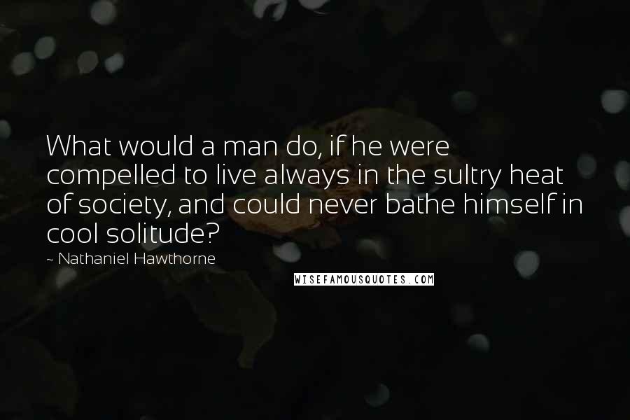 Nathaniel Hawthorne Quotes: What would a man do, if he were compelled to live always in the sultry heat of society, and could never bathe himself in cool solitude?