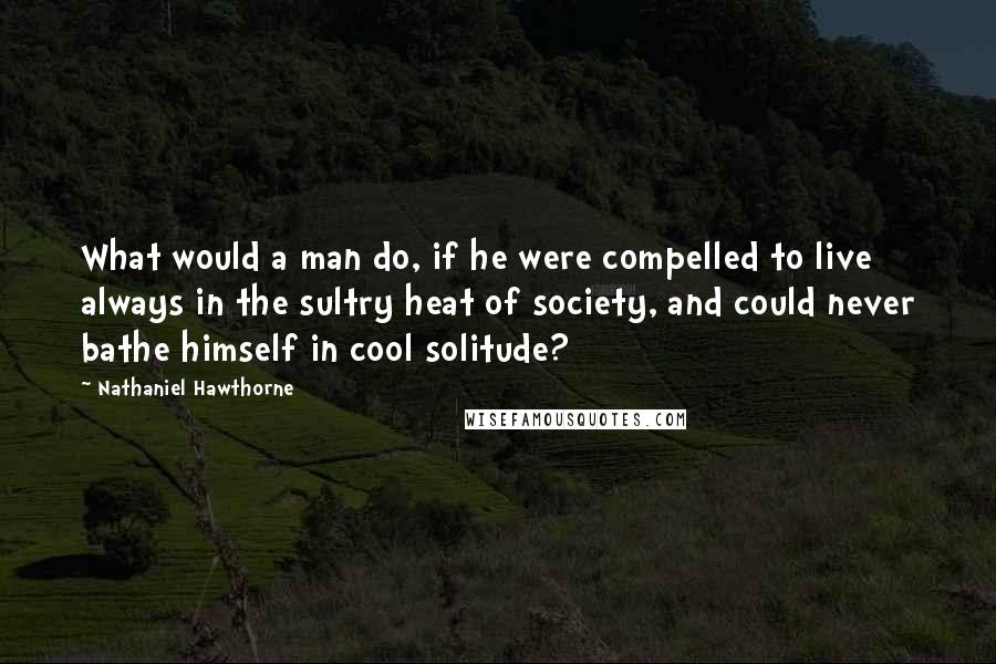 Nathaniel Hawthorne Quotes: What would a man do, if he were compelled to live always in the sultry heat of society, and could never bathe himself in cool solitude?