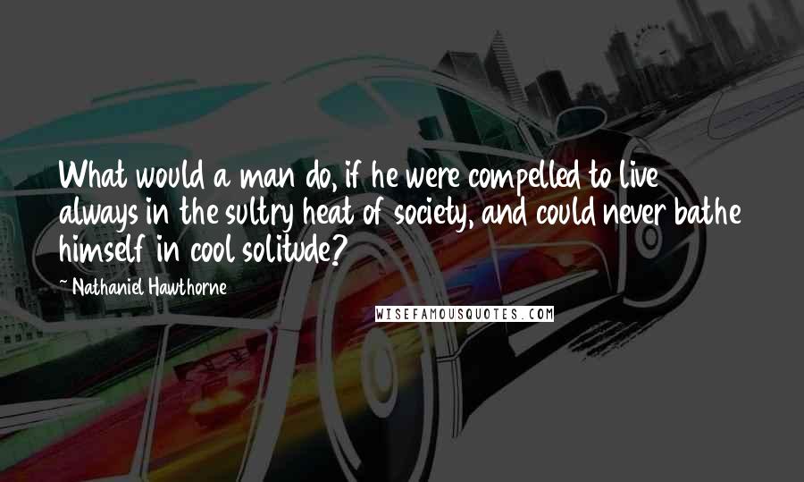 Nathaniel Hawthorne Quotes: What would a man do, if he were compelled to live always in the sultry heat of society, and could never bathe himself in cool solitude?