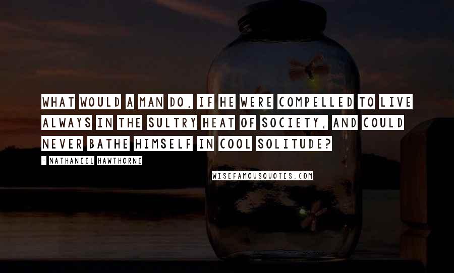 Nathaniel Hawthorne Quotes: What would a man do, if he were compelled to live always in the sultry heat of society, and could never bathe himself in cool solitude?