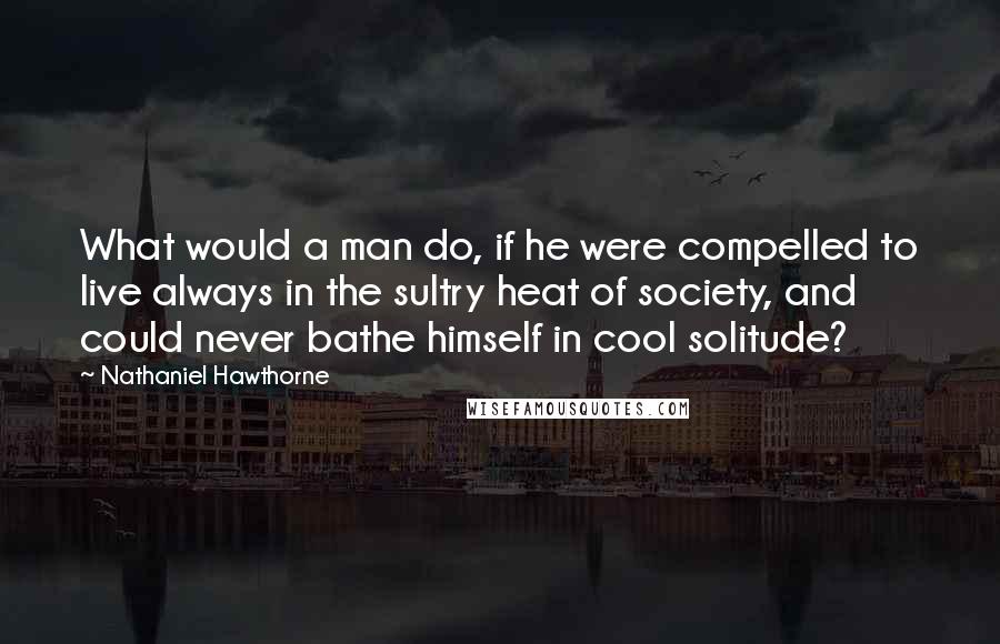 Nathaniel Hawthorne Quotes: What would a man do, if he were compelled to live always in the sultry heat of society, and could never bathe himself in cool solitude?