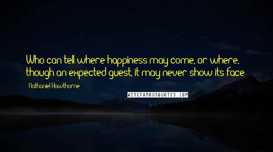 Nathaniel Hawthorne Quotes: Who can tell where happiness may come, or where, though an expected guest, it may never show its face?