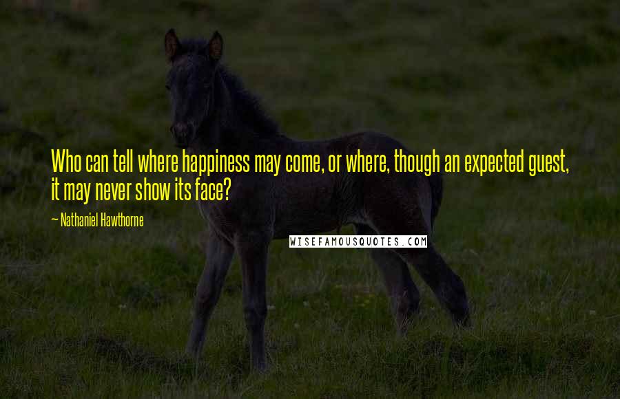 Nathaniel Hawthorne Quotes: Who can tell where happiness may come, or where, though an expected guest, it may never show its face?