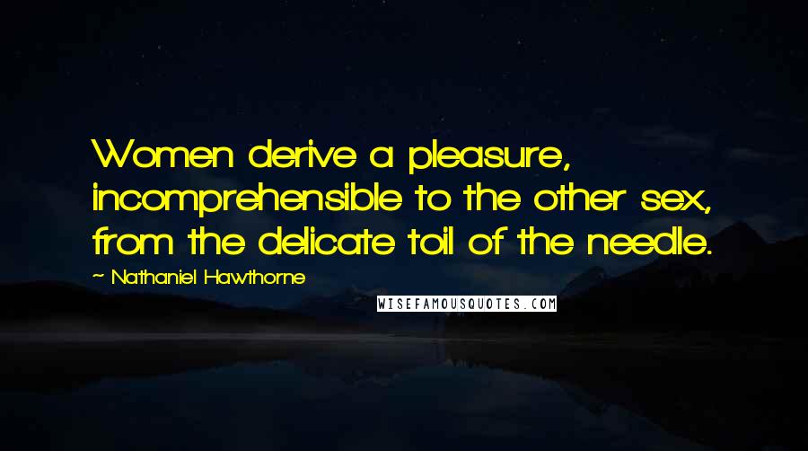 Nathaniel Hawthorne Quotes: Women derive a pleasure, incomprehensible to the other sex, from the delicate toil of the needle.