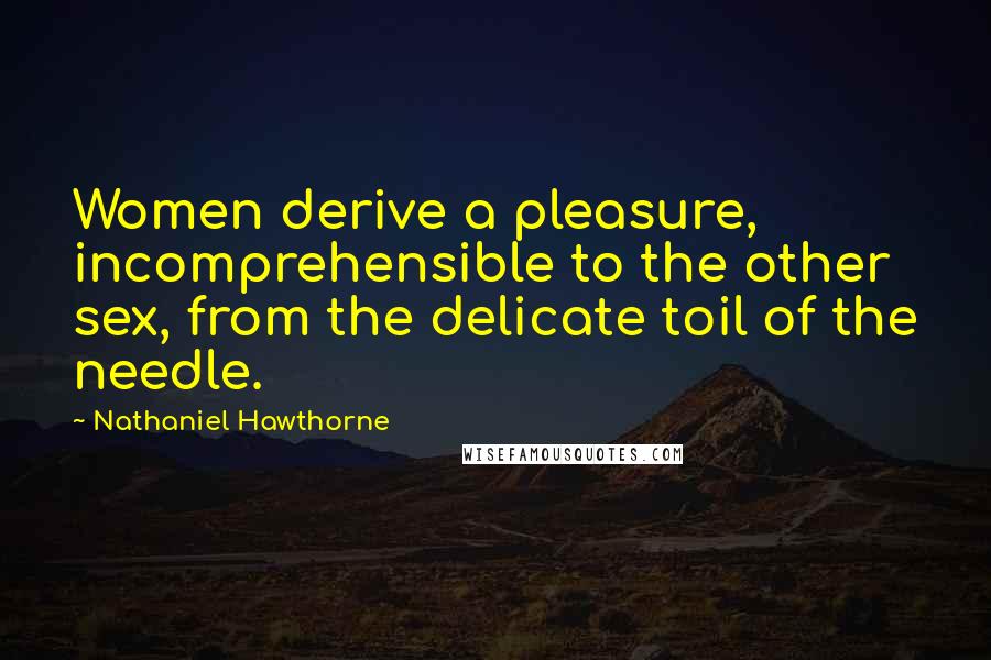 Nathaniel Hawthorne Quotes: Women derive a pleasure, incomprehensible to the other sex, from the delicate toil of the needle.