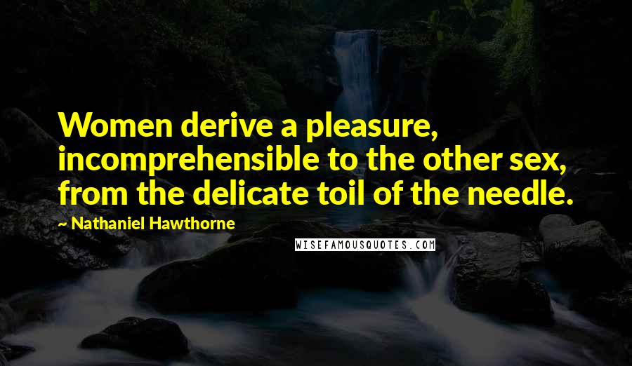 Nathaniel Hawthorne Quotes: Women derive a pleasure, incomprehensible to the other sex, from the delicate toil of the needle.