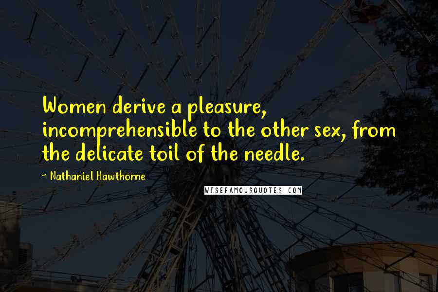 Nathaniel Hawthorne Quotes: Women derive a pleasure, incomprehensible to the other sex, from the delicate toil of the needle.