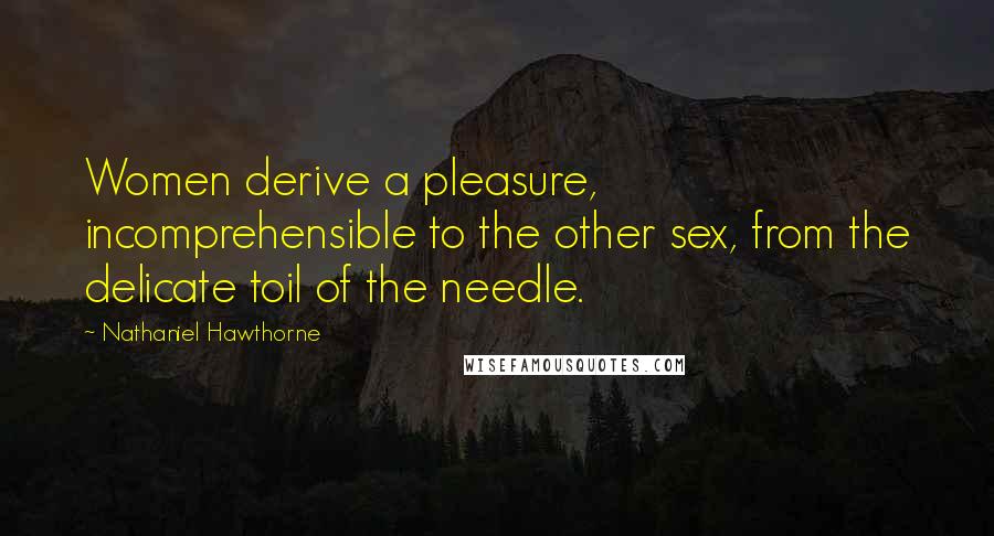 Nathaniel Hawthorne Quotes: Women derive a pleasure, incomprehensible to the other sex, from the delicate toil of the needle.