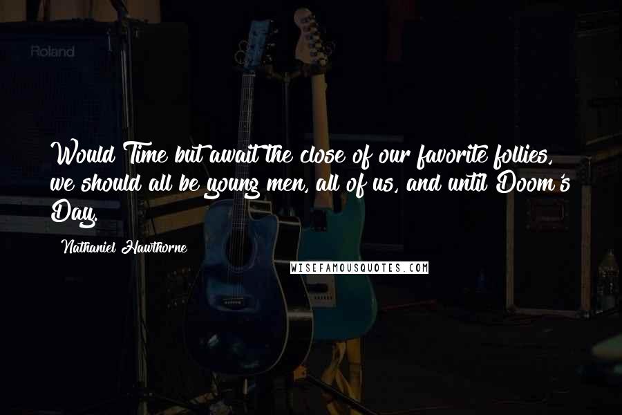 Nathaniel Hawthorne Quotes: Would Time but await the close of our favorite follies, we should all be young men, all of us, and until Doom's Day.