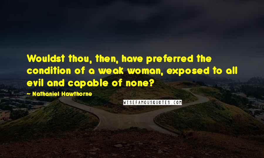 Nathaniel Hawthorne Quotes: Wouldst thou, then, have preferred the condition of a weak woman, exposed to all evil and capable of none?