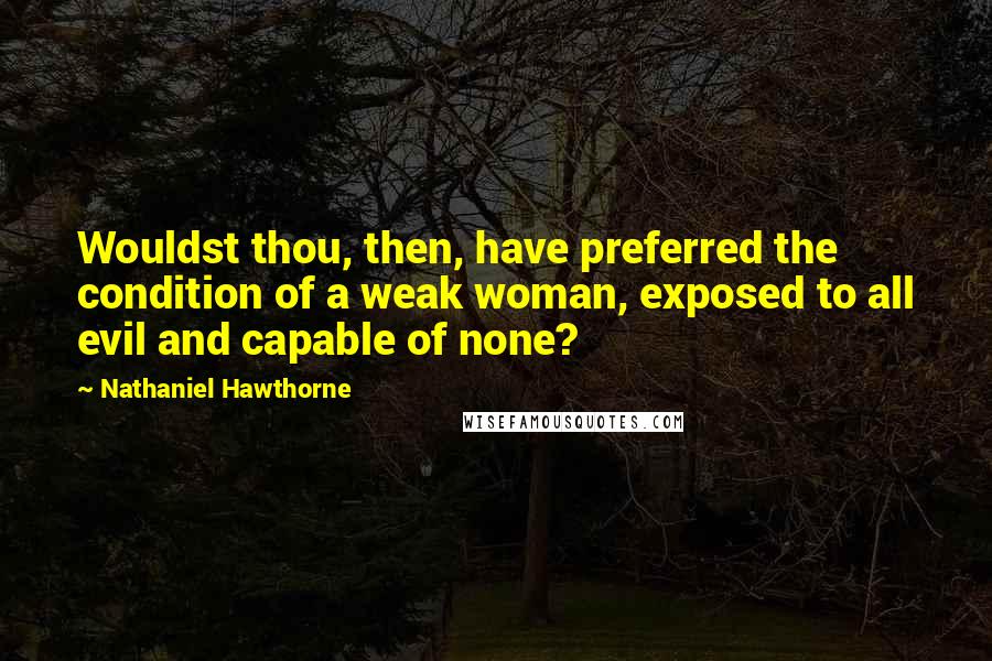 Nathaniel Hawthorne Quotes: Wouldst thou, then, have preferred the condition of a weak woman, exposed to all evil and capable of none?