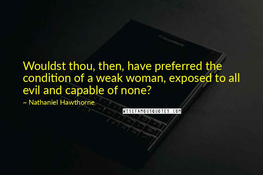 Nathaniel Hawthorne Quotes: Wouldst thou, then, have preferred the condition of a weak woman, exposed to all evil and capable of none?